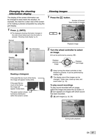 17EN
Changing the shooting
information display
The display of the screen information can
be changed to best match the situation, for
example, the need for a clear view of the screen
or for making a precise composition by using the
grid display.
1 Press F (INFO).
The displayed shooting information changes in
the order shown below each time the button is
pressed. “Shooting mode display” (p. 8)
14M44
PP
0.00.0
AUTO
WB
AUTO
WB
AUTO
ISO
AUTO
ISO
14M44 NORM
PP
0.00.0
AUTO
WB
AUTO
WB
AUTO
ISO
AUTO
ISO
00:3400:34
00:3400:34
Normal
Detailed
No information
Reading a histogram
If the peak ﬁlls too much of the frame,
the image will appear mostly white.
If the peak ﬁlls too
much of the frame,
the image will
appear mostly black.
The green section shows
luminance distribution
within the screen’s center.
●
Viewing images
1 Press the q button.
Number of frames/
Total number of images
’10/02/26 12:30’10/02/26 12:30
4/304/30
Playback image
2 Turn the wheel controller to select
an image.
It can be performed by pressing HI.
Displays
previous
image
Displays
next image
Keep turning the wheel controller to fast
forward or reverse. It can be performed by
holding HI.
The display size of the images can be
changed. “Index view, close-up view, and
event index” (p. 19)
To play sound recordings
To play sound recorded with an image,
select the image and press the A button. A
! icon appears on images with which sound
has been recorded.
[R] (still images) (p. 32, 39)
During audio playback
●
 