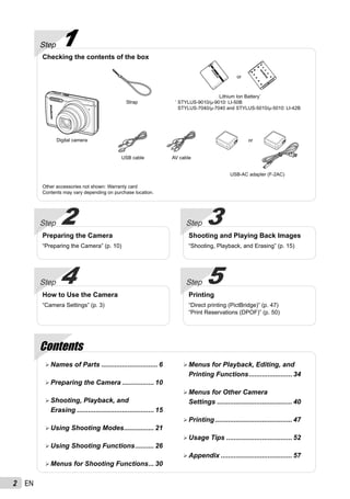 2 EN
ContentsContents
Step 5
Printing
“Direct printing (PictBridge)” (p. 47)
“Print Reservations (DPOF)” (p. 50)
Step 4
How to Use the Camera
“Camera Settings” (p. 3)
Step 3
Shooting and Playing Back Images
“Shooting, Playback, and Erasing” (p. 15)
Step 2
Preparing the Camera
“Preparing the Camera” (p. 10)
Names of Parts .............................. 6
Preparing the Camera ................. 10
Shooting, Playback, and
Erasing ......................................... 15
Using Shooting Modes................ 21
Using Shooting Functions.......... 26
Menus for Shooting Functions... 30
Menus for Playback, Editing, and
Printing Functions....................... 34
Menus for Other Camera
Settings ........................................ 40
Printing......................................... 47
Usage Tips ................................... 52
Appendix ...................................... 57
Step 1
Checking the contents of the box
Other accessories not shown: Warranty card
Contents may vary depending on purchase location.
Digital camera
Strap
USB cable AV cable
Lithium Ion Battery*
*
STYLUS-9010/μ-9010: LI-50B
STYLUS-7040/μ-7040 and STYLUS-5010/μ-5010: LI-42B
USB-AC adapter (F-2AC)
or
or
 