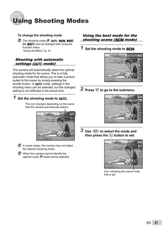 21EN
Using Shooting Modes
Using the best mode for the
shooting scene (s mode)
1 Set the shooting mode to s.
14M44
SCENE MODESCENE MODE
0.00.0
AUTO
WB
AUTO
WB
2 Press G to go to the submenu.
14M44
0.00.0
AUTO
WB
AUTO
WB
PORTRAITPORTRAIT
3 Use HI to select the mode and
then press the A button to set.
14M44
0.00.0
AUTO
WB
AUTO
WB
00:3400:34
Icon indicating the scene mode
that is set
To change the shooting mode
The shooting mode (P, M, s, P,
p, Q) can be changed with using the
function menu.
“Using the Menu” (p. 4)
Shooting with automatic
settings (M mode)
The camera will automatically select the optimal
shooting mode for the scene. This is a fully
automatic mode that allows you to take a picture
suited to the scene by simply pressing the
shutter button. In M mode, settings in the
shooting menu can be selected, but the changed
setting is not reﬂected in the actual shot.
1 Set the shooting mode to M.
44 14M NORM
00:3400:34
The icon changes depending on the scene
that the camera automatically selects.
In some cases, the camera may not select
the desired shooting mode.
When the camera cannot identify the
optimal mode, P mode will be selected.
 