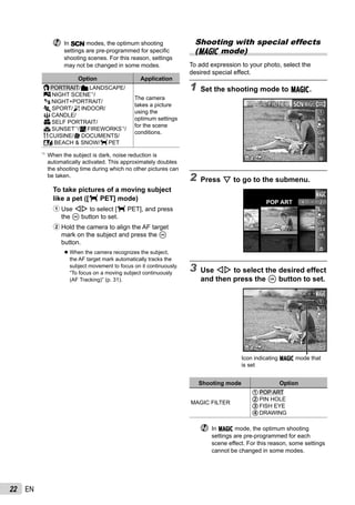 22 EN
In s modes, the optimum shooting
settings are pre-programmed for speciﬁc
shooting scenes. For this reason, settings
may not be changed in some modes.
Option Application
BPORTRAIT/FLANDSCAPE/
GNIGHT SCENE*1
/
MNIGHT+PORTRAIT/
CSPORT/NINDOOR/
WCANDLE/
RSELF PORTRAIT/
SSUNSET*1
/XFIREWORKS*1
/
VCUISINE/dDOCUMENTS/
qBEACH & SNOW/PET
The camera
takes a picture
using the
optimum settings
for the scene
conditions.
*1
When the subject is dark, noise reduction is
automatically activated. This approximately doubles
the shooting time during which no other pictures can
be taken.
To take pictures of a moving subject
like a pet ([ PET] mode)
1 Use HI to select [ PET], and press
the A button to set.
2 Hold the camera to align the AF target
mark on the subject and press the A
button.
When the camera recognizes the subject,
the AF target mark automatically tracks the
subject movement to focus on it continuously.
“To focus on a moving subject continuously
(AF Tracking)” (p. 31).
●
Shooting with special effects
(P mode)
To add expression to your photo, select the
desired special effect.
1 Set the shooting mode to P.
MAGIC FILTERMAGIC FILTER
0.00.0
AUTO
WB
AUTO
WB
14M44
2 Press G to go to the submenu.
POP ART
0.00.0
AUTO
WB
AUTO
WB
3 Use HI to select the desired effect
and then press the A button to set.
0.00.0
AUTO
WB
AUTO
WB
14M44
00:3400:34
Icon indicating P mode that
is set
Shooting mode Option
MAGIC FILTER
[POP ART
PIN HOLE
]FISH EYE
@DRAWING
In P mode, the optimum shooting
settings are pre-programmed for each
scene effect. For this reason, some settings
cannot be changed in some modes.
 