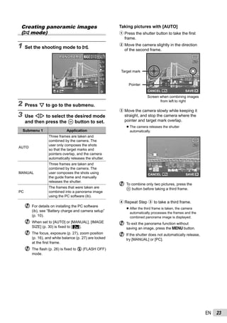 23EN
Creating panoramic images
(p mode)
1 Set the shooting mode to p.
PANORAMAPANORAMA
0.00.0
AUTO
WB
AUTO
WB
AUTOAUTO
14M44
2 Press G to go to the submenu.
3 Use HI to select the desired mode
and then press the A button to set.
Submenu 1 Application
AUTO
Three frames are taken and
combined by the camera. The
user only composes the shots
so that the target marks and
pointers overlap, and the camera
automatically releases the shutter.
MANUAL
Three frames are taken and
combined by the camera. The
user composes the shots using
the guide frame and manually
releases the shutter.
PC
The frames that were taken are
combined into a panorama image
using the PC software (ib).
For details on installing the PC software
(ib), see “Battery charge and camera setup”
(p. 10).
When set to [AUTO] or [MANUAL], [IMAGE
SIZE] (p. 30) is ﬁxed to [2].
The focus, exposure (p. 27), zoom position
(p. 16), and white balance (p. 27) are locked
at the ﬁrst frame.
The ﬂash (p. 26) is ﬁxed to $ (FLASH OFF)
mode.
Taking pictures with [AUTO]
1 Press the shutter button to take the ﬁrst
frame.
2 Move the camera slightly in the direction
of the second frame.
AUTOAUTO
MENU OKSAVECANCEL
Target mark
Pointer
Screen when combining images
from left to right
3 Move the camera slowly while keeping it
straight, and stop the camera where the
pointer and target mark overlap.
The camera releases the shutter
automatically.
AUTOAUTO
MENU OKSAVECANCEL
To combine only two pictures, press the
A button before taking a third frame.
4 Repeat Step 3 to take a third frame.
After the third frame is taken, the camera
automatically processes the frames and the
combined panorama image is displayed.
To exit the panorama function without
saving an image, press the m button.
If the shutter does not automatically release,
try [MANUAL] or [PC].
●
●
 