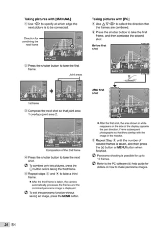 24 EN
Taking pictures with [MANUAL]
1 Use HI to specify at which edge the
next picture is to be connected.
MANUALMANUAL
1 21 2
MENUBACK
Direction for
combining the
next frame
2 Press the shutter button to take the ﬁrst
frame.
1st frame
MANUALMANUAL
1 21 2
MANUALMANUAL
1 21 2
MENUBACK MENU OKSAVECANCEL
Joint areas
3 Compose the next shot so that joint area
1 overlaps joint area 2.
Composition of the 2nd frame
MANUALMANUAL
1 21 2
MENU OKSAVECANCEL
4 Press the shutter button to take the next
shot.
To combine only two pictures, press the
A button before taking the third frame.
5 Repeat steps 3 and 4 to take a third
frame.
After the third frame is taken, the camera
automatically processes the frames and the
combined panorama image is displayed.
To exit the panorama function without
saving an image, press the m button.
●
Taking pictures with [PC]
1 Use FGHI to select the direction that
the frames are combined.
2 Press the shutter button to take the ﬁrst
frame, and then compose the second
shot.
PCPC
1 21 2
MENUEXIT
PCPC
1 21 2
MENUBACK
Before ﬁrst
shot
After ﬁrst
shot
After the ﬁrst shot, the area shown in white
reappears on the side of the display opposite
the pan direction. Frame subsequent
photographs so that they overlap with the
image in the monitor.
3 Repeat Step 2 until the number of
desired frames is taken, and then press
the A button or m button when
ﬁnished.
Panorama shooting is possible for up to
10 frames.
Refer to the PC software (ib) help guide for
details on how to make panorama images.
●
 