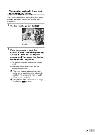 25EN
Smoothing out skin tone and
texture (Q mode)
The camera identiﬁes a person’s face and gives
the skin a smooth, translucent look for taking
the picture.
1 Set the shooting mode to Q.
14M44
0.00.0
AUTO
WB
AUTO
WB
BEAUTYBEAUTY PP
2 Point the camera toward the
subject. Check the frame appearing
around the face detected by the
camera, and then press the shutter
button to take the picture.
The unedited image and edited image are both
saved.
If the image cannot be retouched, only the
unedited image is saved.
The frame may not appear or may take
some time to appear for some subjects. In
addition, this function may have no visible
effect on some subjects.
The [IMAGE SIZE] of the retouched image
is limited to [n] or lower.
●
●
 