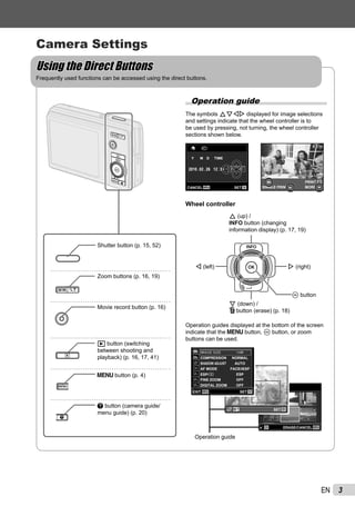 3EN
Camera Settings
Using the Direct ButtonsUsing the Direct Buttons
Frequently used functions can be accessed using the direct buttons.
Shutter button (p. 15, 52)
Zoom buttons (p. 16, 19)
Movie record button (p. 16)
q button (switching
between shooting and
playback) (p. 16, 17, 41)
m button (p. 4)
E button (camera guide/
menu guide) (p. 20)
Operation guide
The symbols FGHI displayed for image selections
and settings indicate that the wheel controller is to
be used by pressing, not turning, the wheel controller
sections shown below.
NORM
OK
SINGLE PRINT
PRINT
4/304/30
MORE
’10/02/26 12:30’10/02/26 12:30
NORM 14M
FILE 100 0004100 000402 26 12 30:..2010
MENU OKSETCANCEL
X
Y M D TIME
Y/M/DY/M/D
Wheel controller
H (left)
G (down) /
D button (erase) (p. 18)
F (up) /
INFO button (changing
information display) (p. 17, 19)
I (right)
A button
Operation guides displayed at the bottom of the screen
indicate that the m button, A button, or zoom
buttons can be used.
MENUOK
SEL. IMAGE
ERASE/CANCEL
Operation guide
OKSET
SHADOW ADJUST AUTO
AF MODE FACE/iESP
ESP/ ESP
FINE ZOOM OFF
DIGITAL ZOOM OFF
COMPRESSION NORMAL
MENU OKSETEXIT
1
2
3
1
2
IMAGE SIZEIMAGE SIZE 14M14M
 