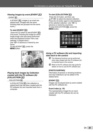 35EN
For information on using the menus, see “Using the Menu” (p. 4).
Viewing images by event [EVENT q]
EVENT q
In [EVENT q], images in an event are
played back. (Images with the same
shooting date are grouped into the same
event.)
To start [EVENT q]
Press the A button to start [EVENT q].
(The event, including the image for which
single-image view was being performed
when the playback function menu was
selected, is played back.)
Use HI to advance or rewind by one
frame.
To stop [EVENT q], press the
m button.
’10/02/26 12:30’10/02/26 12:30
4/304/30
MENU
OK
EXITEXIT
PLAYPLAY
Playing back images by Collection
created with the PC software (ib)
[COLLECTION q]
COLLECTION q
In [COLLECTION q], the collection is
played back that has been created with the
PC software (ib) and imported back from a
computer.
To start [COLLECTION q]
Press the A button, and then use
FGHI to select the desired collection.
Press the A button again to start playback
of the selected collection. Use HI to
advance or rewind by one frame.
To stop [COLLECTION q], press the
m button.
COLLECTION
MENU OKSETBACK
Using a PC software (ib) and importing
data back to the camera
The following functions can be performed
when data created with the PC software (ib)
is imported back to the camera.
Refer to the PC software (ib) help guide for
details on how to use the PC software (ib).
[PHOTO SURFING]
Information of persons or shooting locations
and new Collections can be added in the
related items.
[EVENT q]
Images can be played back by event created
with the PC software (ib).
Event index (p. 19)
The representative images for an event
created with the PC software (ib) can be
displayed.
 