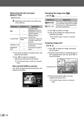 36 EN
Retouching the skin and eyes
[BEAUTY FIX]
BEAUTY FIX
Depending on the picture, the editing may
not be effective.
Submenu 1 Submenu 2 Application
ALL ―
[CLEAR SKIN],
[SPARKLE EYE] and
[DRAMATIC EYE] are
applied together.
CLEAR SKIN
SOFT/AVG/
HARD
Makes skin look
smooth and
translucent. Select the
correction effect from
3 levels.
SPARKLE EYE ―
Enhances the contrast
of the eyes.
DRAMATIC
EYE
―
Enlarges the subject’s
eyes.
1 Use FG to select a correction item, and
press the A button.
2 Use HI to select an image for
retouching, and press the A button.
The retouched image is saved as a separate
image.
When [CLEAR SKIN] is selected
Use FG to select the retouching level, and
press the A button.
CLEAR SKIN
MENU OKSETBACK
AVG
SOFTSOFT
HARD
●
Changing the image size [Q]
EDIT Q
Submenu 2 Application
C 640 × 480
This saves a high-resolution image
as a separate image with a smaller
size for use in e-mail attachments
and other applications.E 320 × 240
1 Use HI to select an image.
2 Use FG to select an image size and
press the A button.
The resized image is saved as a separate
image.
Cropping image [P]
EDIT P
1 Use HI to select an image, and press
the A button.
2 Use the zoom buttons to select the size of
the cropping frame, and use FGHI to
move the frame.
Cropping frame
OKSET
3 Press the A button after you have
selected the area to trim.
The edited image is saved as a separate
image.
●
●
 
