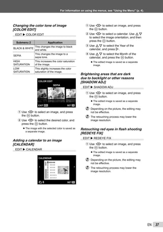 37EN
For information on using the menus, see “Using the Menu” (p. 4).
Changing the color tone of image
[COLOR EDIT]
EDIT COLOR EDIT
Submenu 2 Application
BLACK & WHITE
This changes the image to black
and white.
SEPIA
This changes the image to a
sepia tone.
HIGH
SATURATION
This increases the color saturation
of the image.
LOW
SATURATION
This slightly increases the color
saturation of the image.
COLOR EDIT
MENU OKSETEXIT
SEPIA
1 Use HI to select an image, and press
the A button.
2 Use HI to select the desired color, and
press the A button.
The image with the selected color is saved as
a separate image.
Adding a calendar to an image
[CALENDAR]
EDIT CALENDAR
CALENDAR
OKSET
●
1 Use HI to select an image, and press
the A button.
2 Use HI to select a calendar. Use FG
to select the image orientation, and then
press the A button.
3 Use FG to select the Year of the
calendar, and press I.
4 Use FG to select the Month of the
calendar, and press the A button.
The edited image is saved as a separate
image.
Brightening areas that are dark
due to backlight or other reasons
[SHADOW ADJ]
EDIT SHADOW ADJ
1 Use HI to select an image, and press
the A button.
The edited image is saved as a separate
image.
Depending on the picture, the editing may
not be effective.
The retouching process may lower the
image resolution.
Retouching red eyes in ﬂash shooting
[REDEYE FIX]
EDIT REDEYE FIX
1 Use HI to select an image, and press
the A button.
The edited image is saved as a separate
image.
Depending on the picture, the editing may
not be effective.
The retouching process may lower the
image resolution.
●
●
●
 