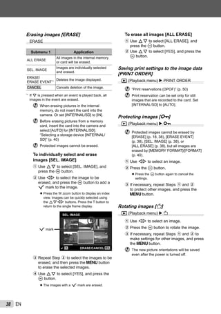 38 EN
Erasing images [ERASE]
ERASE
Submenu 1 Application
ALL ERASE
All images in the internal memory
or card will be erased.
SEL. IMAGE
Images are individually selected
and erased.
ERASE/
ERASE EVENT*1 Deletes the image displayed.
CANCEL Cancels deletion of the image.
*1
If G is pressed when an event is played back, all
images in the event are erased.
When erasing pictures in the internal
memory, do not insert the card into the
camera. Or set [INTERNAL/SD] to [IN].
Before erasing pictures from a memory
card, insert the card into the camera and
select [AUTO] for [INTERNAL/SD].
“Selecting a storage device [INTERNAL/
SD]” (p. 40)
Protected images cannot be erased.
To individually select and erase
images [SEL. IMAGE]
1 Use FG to select [SEL. IMAGE], and
press the A button.
2 Use HI to select the image to be
erased, and press the A button to add a
R mark to the image.
Press the W zoom button to display an index
view. Images can be quickly selected using
the FGHI buttons. Press the T button to
return to the single frame display.
MENUOK
SEL. IMAGE
ERASE/CANCEL
R mark
3 Repeat Step 2 to select the images to be
erased, and then press the m button
to erase the selected images.
4 Use FG to select [YES], and press the
A button.
The images with a R mark are erased.
●
●
To erase all images [ALL ERASE]
1 Use FG to select [ALL ERASE], and
press the A button.
2 Use FG to select [YES], and press the
A button.
Saving print settings to the image data
[PRINT ORDER]
q (Playback menu) PRINT ORDER
“Print reservations (DPOF)” (p. 50)
Print reservation can be set only for still
images that are recorded to the card. Set
[INTERNAL/SD] to [AUTO].
Protecting images [0]
q (Playback menu) 0
Protected images cannot be erased by
[ERASE] (p. 18, 38), [ERASE EVENT]
(p. 38), [SEL. IMAGE] (p. 38), or
[ALL ERASE] (p. 38), but all images are
erased by [MEMORY FORMAT]/[FORMAT]
(p. 40).
1 Use HI to select an image.
2 Press the A button.
Press the A button again to cancel the
settings.
3 If necessary, repeat Steps 1 and 2
to protect other images, and press the
m button.
Rotating images [y]
q (Playback menu) y
1 Use HI to select an image.
2 Press the A button to rotate the image.
3 If necessary, repeat Steps 1 and 2 to
make settings for other images, and press
the m button.
The new picture orientations will be saved
even after the power is turned off.
●
 