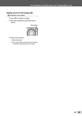 39EN
For information on using the menus, see “Using the Menu” (p. 4).
Adding sound to still images [R]
q (Playback menu) R
1 Use HI to select an image.
2 Aim the microphone toward the sound
source.
Microphone
3 Press the A button.
Recording starts.
The camera adds (records) sound for approx.
4 seconds while playing back the image.
●
●
 