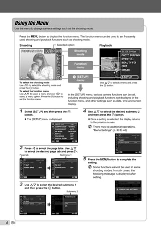 4 EN
Using the MenuUsing the Menu
Use the menu to change camera settings such as the shooting mode.
Press the m button to display the function menu. The function menu can be used to set frequently
used shooting and playback functions such as shooting mode.
PHOTO SURFING
EVENT
BEAUTY FIX
EDIT
ERASE
SETUP
SLIDESHOWSLIDESHOW
Use FG to select a menu and press
the A button.
14M44
PP
0.00.0
AUTO
WB
AUTO
WB
AUTO
ISO
AUTO
ISO
PROGRAM AUTOPROGRAM AUTO
Shooting PlaybackSelected option
To select the shooting mode
Use HI to select the shooting mode and
press the A button.
To select the function menu
Use FG to select a menu and use HI to
select a menu option. Press the A button to
set the function menu.
o [SETUP]
menu
Function
menu
Shooting
mode
In the [SETUP] menu, various camera functions can be set,
including shooting and playback functions not displayed in the
function menu, and other settings such as date, time and screen
display.
1 Select [SETUP] and then press the A
button.
The [SETUP] menu is displayed.
SHADOW ADJUST AUTO
AF MODE FACE/iESP
ESP/ ESP
FINE ZOOM OFF
DIGITAL ZOOM OFF
COMPRESSION NORMAL
MENU OKSETEXIT
1
2
3
1
2
IMAGE SIZEIMAGE SIZE 14M14M
2 Press H to select the page tabs. Use FG
to select the desired page tab and press I.
x
--.--.-- --:--X
MENU OKSETEXIT
WORLD TIME
TV OUT
OFFPOWER SAVE
1
2
3
1
2
Page tab
MENU OKSETEXIT
TV OUT
1
2
3
1
2
OFFPOWER SAVE
x
--.--.-- --:----.--.-- --:--XX --.--.-- --:----.--.-- --:--XX
WORLD TIME
Submenu 1
3 Use FG to select the desired submenu 1
and then press the A button.
MENU OKSETEXIT
1
2
3
1
2
--.--.-- --:--X
WORLD TIME
TV OUT
x
OFFPOWER SAVEPOWER SAVE OFF
MENU OKSETEXIT
1
2
3
1
2 HOME
--.--.-- --:--X
WORLD TIME
VIDEO OUTTV OUT
OFFPOWER SAVEPOWER SAVE OFF
POWER SAVE
ON
OFFOFF
Submenu 2
●
4 Use FG to select the desired submenu 2
and then press the A button.
Once a setting is selected, the display returns
to the previous screen.
There may be additional operations.
“Menu Settings” (p. 30 to 46)
MENU OKSETEXIT
1
2
3
1
2
--.--.-- --:--X
WORLD TIME
TV OUT
x
ONONPOWER SAVEPOWER SAVE
5 Press the m button to complete the
setting.
Some functions cannot be used in some
shooting modes. In such cases, the
following message is displayed after
setting.
SHADOW ADJUST AUTO
AF MODE iESP
ESP/*1 ESP
FINE ZOOM OFF
DIGITAL ZOOM OFF
COMPRESSION NORMAL
MENU OKSETEXIT
1
2
3
1
2
CONFLICTING SETTINGS
IMAGE SIZEIMAGE SIZE 14M14M
●
 