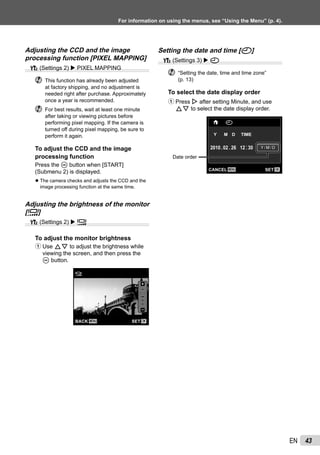 43EN
For information on using the menus, see “Using the Menu” (p. 4).
Adjusting the CCD and the image
processing function [PIXEL MAPPING]
s (Settings 2) PIXEL MAPPING
This function has already been adjusted
at factory shipping, and no adjustment is
needed right after purchase. Approximately
once a year is recommended.
For best results, wait at least one minute
after taking or viewing pictures before
performing pixel mapping. If the camera is
turned off during pixel mapping, be sure to
perform it again.
To adjust the CCD and the image
processing function
Press the A button when [START]
(Submenu 2) is displayed.
The camera checks and adjusts the CCD and the
image processing function at the same time.
Adjusting the brightness of the monitor
[s]
s (Settings 2) s
To adjust the monitor brightness
1 Use FG to adjust the brightness while
viewing the screen, and then press the
A button.
MENU OKSETBACK
s
●
Setting the date and time [X]
t (Settings 3) X
“Setting the date, time and time zone”
(p. 13)
To select the date display order
1 Press I after setting Minute, and use
FG to select the date display order.
02 26 12 30:..2010
MENU OKSETCANCEL
X
Y M D TIME
Y/M/DY/M/D
Date order
 