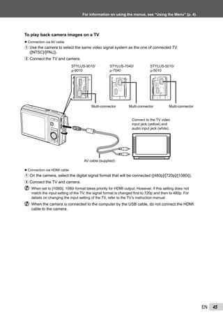 45EN
For information on using the menus, see “Using the Menu” (p. 4).
To play back camera images on a TV
Connection via AV cable
1 Use the camera to select the same video signal system as the one of connected TV
([NTSC]/[PAL]).
2 Connect the TV and camera.
Connect to the TV video
input jack (yellow) and
audio input jack (white).
AV cable (supplied)
Multi-connector
STYLUS-9010/
μ-9010
STYLUS-7040/
μ-7040
STYLUS-5010/
μ-5010
Multi-connector Multi-connector
Connection via HDMI cable
1 On the camera, select the digital signal format that will be connected ([480p]/[720p]/[1080i]).
2 Connect the TV and camera.
When set to [1080i], 1080i format takes priority for HDMI output. However, if this setting does not
match the input setting of the TV, the signal format is changed ﬁrst to 720p and then to 480p. For
details on changing the input setting of the TV, refer to the TV’s instruction manual.
When the camera is connected to the computer by the USB cable, do not connect the HDMI
cable to the camera.
●
●
 