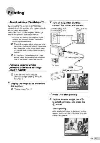 47EN
Printing
2 Turn on the printer, and then
connect the printer and camera.
OKCUSTOM PRINT
EASYPRINT START
I button
USB cable (supplied)
Multi-connector
STYLUS-7040/μ-7040
STYLUS-5010/μ-5010
STYLUS-9010/
μ-9010
3 Press I to start printing.
4 To print another image, use HI
to select an image, and press the
A button.
To exit printing
After a selected image is displayed on the
screen, disconnect the USB cable from the
camera and printer.
OKPRINTEXIT
Direct printing (PictBridge*1
)
By connecting the camera to a PictBridge-
compatible printer, you can print images directly
without using a computer.
To ﬁnd out if your printer supports PictBridge,
refer to the printer’s instruction manual.
*1
PictBridge is a standard for connecting digital
cameras and printers of different makers and
printing out pictures directly.
The printing modes, paper sizes, and other
parameters that can be set with the camera
vary depending on the printer that is used.
For details, refer to the printer’s instruction
manual.
For details on the available paper types,
loading paper, and installing ink cassettes,
refer to the printer’s instruction manual.
Printing images at the
printer’s standard settings
[EASY PRINT]
In the [SETUP] menu, set [USB
CONNECTION] to [PRINT]. “Using the
Menu” (p. 4)
1 Display the image to be printed on
the monitor.
“Viewing images” (p. 17)
 