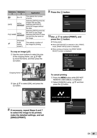 49EN
Submenu
5
Submenu
6
Application
<× 0 to 10
This selects the number
of prints.
DATE
WITH/
WITHOUT
Selecting [WITH] prints the
images with the date.
Selecting [WITHOUT]
prints the images without
the date.
FILE NAME
WITH/
WITHOUT
Selecting [WITH] prints the
ﬁle name on the image.
Selecting [WITHOUT] does
not print any ﬁle name on
the image.
P
(Proceeds
to the
setting
screen.)
This selects a portion of
the image for printing.
To crop an image [P]
1 Use the zoom buttons to select the size
of the cropping frame, use FGHI
to move the frame, and then press the
A button.
Cropping frame
OKSET
2 Use FG to select [OK], and press the
A button.
MENU OK
P
CANCEL
OKOK
SETBACK
8 If necessary, repeat Steps 6 and 7
to select the image to be printed,
make the detailed settings, and set
[SINGLEPRINT].
9 Press the A button.
PRINT
MENU OK
CANCEL
SETBACK
PRINTPRINT
10Use FG to select [PRINT], and
press the A button.
Printing starts.
When [OPTION SET] is selected in [ALL PRINT]
mode, [PRINT INFO] screen is displayed.
When printing is ﬁnished, the [PRINT MODE
SELECT] screen is displayed.
PRINT MODE SELECT
MULTI PRINT
PRINT ORDER
ALL INDEX
MENU OKSETEXIT
ALL PRINT
PRINTPRINT
To cancel printing
1 Press the m button while [DO NOT
REMOVE USB CABLE] is displayed.
2 Select [CANCEL] using FG and then
press the A button.
PRINT
OKSET
CONTINUE
CANCELCANCEL
MENU
DO NOT REMOVE USB CABLE
CANCEL
●
●
●
 