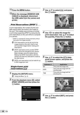 50 EN
11Press the m button.
12When the message [REMOVE USB
CABLE] is displayed, disconnect
the USB cable from the camera and
printer.
Print Reservations (DPOF*1
)
In print reservations, the number of prints and
date imprint option are saved in the image on
the card. This enables easy printing at a printer
or print shop supporting DPOF by using only the
print reservations on the card without a computer
or a camera.
*1
DPOF is a standard for storing automatic printout
information from digital cameras.
Print reservations can be set only for the
images stored on the card. Insert a card
with recorded images before making print
reservations.
DPOF reservations set by another DPOF
device cannot be changed by this camera.
Make changes using the original device.
Making new DPOF reservations with this
camera will erase the reservations made by
the other device.
DPOF print reservations can be made for up
to 999 images per card.
Single-frame print
reservations [<]
1 Display the [SETUP] menu.
“Using the Menu” (p. 4)
2 From the playback menu q, select
[PRINT ORDER] and then press the
A button.
PRINT ORDER
U
MENU OKSETEXIT
<<
3 Use FG to select [<], and press
the A button.
NORM
4/304/30
’10/02/26 12:30’10/02/26 12:30
NORM 14M
FILE 100 0004100 0004
OK
00
SET
4 Use HI to select the image for
print reservation. Use FG to select
the quantity. Press the A button.
MENU OK
X
DATE
TIME
SETBACK
NONO
5 Use FG to select the [X] (date
print) screen option, and press the
A button.
Submenu 2 Application
NO This prints the image only.
DATE
This prints the image with the
shooting date.
TIME
This prints the image with the
shooting time.
PRINT ORDER
CANCEL
1 ( 1)1 ( 1)
MENU OKSETBACK
SETSET
6 Use FG to select [SET], and press
the A button.
 