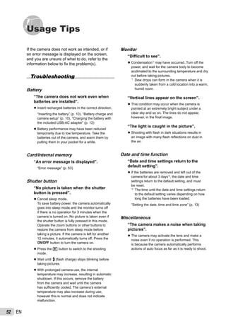 52 EN
Usage Tips
If the camera does not work as intended, or if
an error message is displayed on the screen,
and you are unsure of what to do, refer to the
information below to ﬁx the problem(s).
Troubleshooting
Battery
“The camera does not work even when
batteries are installed”.
Insert recharged batteries in the correct direction.
“Inserting the battery” (p. 10), “Battery charge and
camera setup” (p. 10), “Charging the battery with
the included USB-AC adapter” (p. 12)
Battery performance may have been reduced
temporarily due to low temperature. Take the
batteries out of the camera, and warm them by
putting them in your pocket for a while.
Card/Internal memory
“An error message is displayed”.
“Error message” (p. 53)
Shutter button
“No picture is taken when the shutter
button is pressed”.
Cancel sleep mode.
To save battery power, the camera automatically
goes into sleep mode and the monitor turns off
if there is no operation for 3 minutes when the
camera is turned on. No picture is taken even if
the shutter button is fully pressed in this mode.
Operate the zoom buttons or other buttons to
restore the camera from sleep mode before
taking a picture. If the camera is left for another
12 minutes, it automatically turns off. Press the
n button to turn the camera on.
Press the q button to switch to the shooting
mode.
Wait until #(ﬂash charge) stops blinking before
taking pictures.
With prolonged camera use, the internal
temperature may increase, resulting in automatic
shutdown. If this occurs, remove the battery
from the camera and wait until the camera
has sufﬁciently cooled. The camera’s external
temperature may also increase during use,
however this is normal and does not indicate
malfunction.
●
●
●
●
●
●
Monitor
“Difﬁcult to see”.
Condensation*1
may have occurred. Turn off the
power, and wait for the camera body to become
acclimated to the surrounding temperature and dry
out before taking pictures.
*1
Dew drops can form in the camera when it is
suddenly taken from a cold location into a warm,
humid room.
“Vertical lines appear on the screen”.
This condition may occur when the camera is
pointed at an extremely bright subject under a
clear sky and so on. The lines do not appear,
however, in the ﬁnal image.
“The light is caught in the picture”.
Shooting with ﬂash in dark situations results in
an image with many ﬂash reﬂections on dust in
the air.
Date and time function
“Date and time settings return to the
default setting”.
If the batteries are removed and left out of the
camera for about 3 days*2
, the date and time
settings return to the default setting, and must
be reset.
*2
The time until the date and time settings return
to the default setting varies depending on how
long the batteries have been loaded.
“Setting the date, time and time zone” (p. 13)
Miscellaneous
“The camera makes a noise when taking
pictures”.
The camera may activate the lens and make a
noise even if no operation is performed. This
is because the camera automatically performs
actions of auto focus as far as it is ready to shoot.
●
●
●
●
●
 