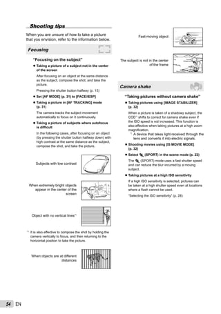 54 EN
Shooting tips
When you are unsure of how to take a picture
that you envision, refer to the information below.
Focusing
“Focusing on the subject”
Taking a picture of a subject not in the center
of the screen
After focusing on an object at the same distance
as the subject, compose the shot, and take the
picture.
Pressing the shutter button halfway (p. 15)
Set [AF MODE] (p. 31) to [FACE/iESP]
Taking a picture in [AF TRACKING] mode
(p. 31)
The camera tracks the subject movement
automatically to focus on it continuously.
Taking a picture of subjects where autofocus
is difﬁcult
In the following cases, after focusing on an object
(by pressing the shutter button halfway down) with
high contrast at the same distance as the subject,
compose the shot, and take the picture.
Subjects with low contrast
When extremely bright objects
appear in the center of the
screen
Object with no vertical lines*1
*1
It is also effective to compose the shot by holding the
camera vertically to focus, and then returning to the
horizontal position to take the picture.
When objects are at different
distances
●
●
●
●
Fast-moving object
The subject is not in the center
of the frame
Camera shake
“Taking pictures without camera shake”
Taking pictures using [IMAGE STABILIZER]
(p. 32)
When a picture is taken of a shadowy subject, the
CCD*1
shifts to correct for camera shake even if
the ISO speed is not increased. This function is
also effective when taking pictures at a high zoom
magniﬁcation.
*1
A device that takes light received through the
lens and converts it into electric signals.
Shooting movies using [IS MOVIE MODE]
(p. 32)
Select C (SPORT) in the scene mode (p. 22)
The C (SPORT) mode uses a fast shutter speed
and can reduce the blur incurred by a moving
subject.
Taking pictures at a high ISO sensitivity
If a high ISO sensitivity is selected, pictures can
be taken at a high shutter speed even at locations
where a ﬂash cannot be used.
“Selecting the ISO sensitivity” (p. 28)
●
●
●
●
 