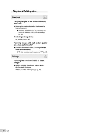 56 EN
Playback/Editing tips
Playback
“Playing images in the internal memory
and card”
Remove the card and display the images in
internal memory
“Inserting the battery” (p. 10), “Inserting the
SD/SDHC memory card (sold separately)”
(p. 14)
Selecting a storage device
[INTERNAL/SD] (p. 40)
“Viewing images with high picture quality
on a high-deﬁnition TV”
Connect the camera to the TV using an HDMI
cable (sold separately)
“To play back camera images on a TV” (p. 45)
Editing
“Erasing the sound recorded to a still
image”
Record over the sound with silence when
playing back the image
“Adding sound to still images [R]” (p. 39)
●
●
●
●
●
●
 