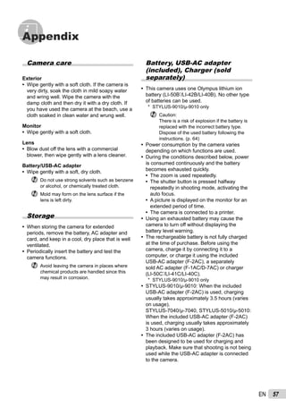 57EN
Appendix
Battery, USB-AC adapter
(included), Charger (sold
separately)
This camera uses one Olympus lithium ion
battery (LI-50B*
/LI-42B/LI-40B). No other type
of batteries can be used.
* STYLUS-9010/μ-9010 only
Caution:
There is a risk of explosion if the battery is
replaced with the incorrect battery type.
Dispose of the used battery following the
instructions. (p. 64)
Power consumption by the camera varies
depending on which functions are used.
During the conditions described below, power
is consumed continuously and the battery
becomes exhausted quickly.
The zoom is used repeatedly.
The shutter button is pressed halfway
repeatedly in shooting mode, activating the
auto focus.
A picture is displayed on the monitor for an
extended period of time.
The camera is connected to a printer.
Using an exhausted battery may cause the
camera to turn off without displaying the
battery level warning.
The rechargeable battery is not fully charged
at the time of purchase. Before using the
camera, charge it by connecting it to a
computer, or charge it using the included
USB-AC adapter (F-2AC), a separately
sold AC adapter (F-1AC/D-7AC) or charger
(LI-50C*
/LI-41C/LI-40C).
* STYLUS-9010/μ-9010 only
STYLUS-9010/μ-9010: When the included
USB-AC adapter (F-2AC) is used, charging
usually takes approximately 3.5 hours (varies
on usage).
STYLUS-7040/μ-7040, STYLUS-5010/μ-5010:
When the included USB-AC adapter (F-2AC)
is used, charging usually takes approximately
3 hours (varies on usage).
The included USB-AC adapter (F-2AC) has
been designed to be used for charging and
playback. Make sure that shooting is not being
used while the USB-AC adapter is connected
to the camera.
•
•
•
•
•
•
•
•
•
•
•
Camera care
Exterior
Wipe gently with a soft cloth. If the camera is
very dirty, soak the cloth in mild soapy water
and wring well. Wipe the camera with the
damp cloth and then dry it with a dry cloth. If
you have used the camera at the beach, use a
cloth soaked in clean water and wrung well.
Monitor
Wipe gently with a soft cloth.
Lens
Blow dust off the lens with a commercial
blower, then wipe gently with a lens cleaner.
Battery/USB-AC adapter
Wipe gently with a soft, dry cloth.
Do not use strong solvents such as benzene
or alcohol, or chemically treated cloth.
Mold may form on the lens surface if the
lens is left dirty.
Storage
When storing the camera for extended
periods, remove the battery, AC adapter and
card, and keep in a cool, dry place that is well
ventilated.
Periodically insert the battery and test the
camera functions.
Avoid leaving the camera in places where
chemical products are handled since this
may result in corrosion.
•
•
•
•
•
•
 
