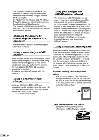 58 EN
The included USB-AC adapter (F-2AC) is
designed to be used only with this camera.
Other cameras cannot be charged with this
USB-AC adapter.
Do not connect the included USB-AC adapter
(F-2AC) to equipment other than this camera.
For plug-in type USB-AC adapter:
The included USB-AC adapter (F-2AC) is
intended to be correctly orientated in a vertical
or ﬂoor mount position.
Charging the battery by
connecting the camera to a
computer
The battery can be charged by connecting the
camera to a computer.
Using a separately sold AC
adapter
An AC adapter (D-7AC/sold separately) is useful
for time-consuming tasks such as when running
a slideshow for a long period of time. To use
a separately sold AC adapter for this camera,
the multi-adapter (CB-MA1, CB-MA3/sold
separately) is required.
Do not use any other AC adapter with this
camera.
Using a separately sold
charger
A charger (LI-50C*/LI-41C/LI-40C: sold
separately) can be used to charge the battery. In
this case, remove the battery from the camera
and set the battery to the charger.
* STYLUS-9010/μ-9010 only
•
•
•
Using your charger and
USB-AC adapter abroad
The charger and USB-AC adapter can be
used in most home electrical sources within
the range of 100 V to 240 V AC (50/60Hz)
around the world. However, depending on the
country or area you are in, the AC wall outlet
may be shaped differently and the charger and
USB-AC adapter may require a plug adapter to
match the wall outlet. For details, ask at your
local electrical shop or travel agent.
Do not use travel voltage converters as
they could damage your charger and
USB-AC adapter.
Using a SD/SDHC memory card
A card (and internal memory) also corresponds
to the ﬁlm that records images in a ﬁlm camera.
Otherwise, the recorded images (data) can be
erased, and retouching is also available with
the use of a computer. Cards can be removed
from the camera and exchanged, but this is
not possible with the internal memory. Use of
larger capacity cards enables you to take more
pictures.
SD/SDHC memory card write-protect
switch
The SD/SDHC memory card body has a
write-protect switch. If you set the switch to
the “LOCK” side, you will not be able to write
to the card, delete data or format. Return the
switch to enable writing.
LOCK
Cards compatible with this camera
SD/SDHC memory cards (for more
information, visit the Olympus website)
•
•
 