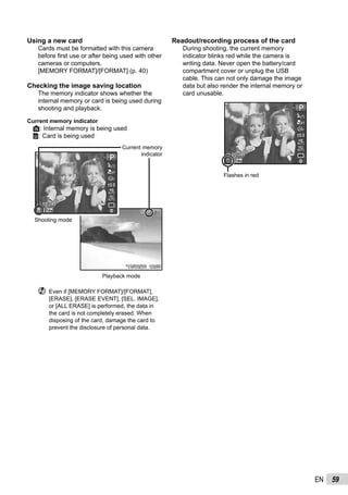 59EN
Using a new card
Cards must be formatted with this camera
before ﬁrst use or after being used with other
cameras or computers.
[MEMORY FORMAT]/[FORMAT] (p. 40)
Checking the image saving location
The memory indicator shows whether the
internal memory or card is being used during
shooting and playback.
Current memory indicator
v: Internal memory is being used
w: Card is being used
Current memory
indicator
Playback mode
Shooting mode
’10/02/26 12:30’10/02/26 12:30
4/304/3044
PP
0.00.0
AUTO
WB
AUTO
WB
AUTO
ISO
AUTO
ISO
14M
00:3400:34
Even if [MEMORY FORMAT]/[FORMAT],
[ERASE], [ERASE EVENT], [SEL. IMAGE],
or [ALL ERASE] is performed, the data in
the card is not completely erased. When
disposing of the card, damage the card to
prevent the disclosure of personal data.
Readout/recording process of the card
During shooting, the current memory
indicator blinks red while the camera is
writing data. Never open the battery/card
compartment cover or unplug the USB
cable. This can not only damage the image
data but also render the internal memory or
card unusable.
44
PP
0.00.0
AUTO
WB
AUTO
WB
AUTO
ISO
AUTO
ISO
14M
00:3400:34
Flashes in red
 