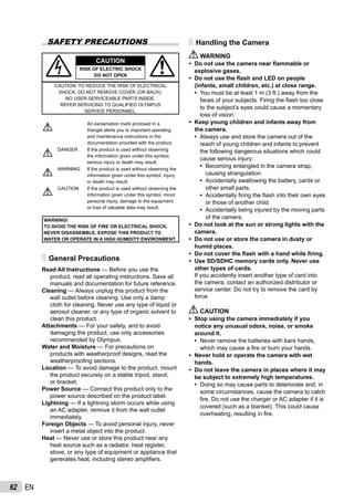 62 EN
SAFETY PRECAUTIONS
CAUTION
RISK OF ELECTRIC SHOCK
DO NOT OPEN
CAUTION: TO REDUCE THE RISK OF ELECTRICAL
SHOCK, DO NOT REMOVE COVER (OR BACK).
NO USER-SERVICEABLE PARTS INSIDE.
REFER SERVICING TO QUALIFIED OLYMPUS
SERVICE PERSONNEL.
An exclamation mark enclosed in a
triangle alerts you to important operating
and maintenance instructions in the
documentation provided with the product.
DANGER If the product is used without observing
the information given under this symbol,
serious injury or death may result.
WARNING If the product is used without observing the
information given under this symbol, injury
or death may result.
CAUTION If the product is used without observing the
information given under this symbol, minor
personal injury, damage to the equipment,
or loss of valuable data may result.
WARNING!
TO AVOID THE RISK OF FIRE OR ELECTRICAL SHOCK,
NEVER DISASSEMBLE, EXPOSE THIS PRODUCT TO
WATER OR OPERATE IN A HIGH HUMIDITY ENVIRONMENT.
General Precautions
Read All Instructions — Before you use the
product, read all operating instructions. Save all
manuals and documentation for future reference.
Cleaning — Always unplug this product from the
wall outlet before cleaning. Use only a damp
cloth for cleaning. Never use any type of liquid or
aerosol cleaner, or any type of organic solvent to
clean this product.
Attachments — For your safety, and to avoid
damaging the product, use only accessories
recommended by Olympus.
Water and Moisture — For precautions on
products with weatherproof designs, read the
weatherprooﬁng sections.
Location — To avoid damage to the product, mount
the product securely on a stable tripod, stand,
or bracket.
Power Source — Connect this product only to the
power source described on the product label.
Lightning — If a lightning storm occurs while using
an AC adapter, remove it from the wall outlet
immediately.
Foreign Objects — To avoid personal injury, never
insert a metal object into the product.
Heat — Never use or store this product near any
heat source such as a radiator, heat register,
stove, or any type of equipment or appliance that
generates heat, including stereo ampliﬁers.
Handling the Camera
WARNING
Do not use the camera near ﬂammable or
explosive gases.
Do not use the ﬂash and LED on people
(infants, small children, etc.) at close range.
You must be at least 1 m (3 ft.) away from the
faces of your subjects. Firing the ﬂash too close
to the subject’s eyes could cause a momentary
loss of vision.
Keep young children and infants away from
the camera.
Always use and store the camera out of the
reach of young children and infants to prevent
the following dangerous situations which could
cause serious injury:
Becoming entangled in the camera strap,
causing strangulation.
Accidentally swallowing the battery, cards or
other small parts.
Accidentally ﬁring the ﬂash into their own eyes
or those of another child.
Accidentally being injured by the moving parts
of the camera.
Do not look at the sun or strong lights with the
camera.
Do not use or store the camera in dusty or
humid places.
Do not cover the ﬂash with a hand while ﬁring.
Use SD/SDHC memory cards only. Never use
other types of cards.
If you accidently insert another type of card into
the camera, contact an authorized distributor or
service center. Do not try to remove the card by
force.
CAUTION
Stop using the camera immediately if you
notice any unusual odors, noise, or smoke
around it.
Never remove the batteries with bare hands,
which may cause a ﬁre or burn your hands.
Never hold or operate the camera with wet
hands.
Do not leave the camera in places where it may
be subject to extremely high temperatures.
Doing so may cause parts to deteriorate and, in
some circumstances, cause the camera to catch
ﬁre. Do not use the charger or AC adapter if it is
covered (such as a blanket). This could cause
overheating, resulting in ﬁre.
•
•
•
•
•
•
•
•
•
•
•
•
•
•
•
•
•
•
 