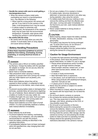 63EN
Handle the camera with care to avoid getting a
low-temperature burn.
When the camera contains metal parts,
overheating can result in a low-temperature
burn. Pay attention to the following:
When used for a long period, the camera will
get hot. If you hold on to the camera in this
state, a low-temperature burn may be caused.
In places subject to extremely cold
temperatures, the temperature of the camera’s
body may be lower than the environmental
temperature. If possible, wear gloves when
handling the camera in cold temperatures.
Be careful with the strap.
Be careful with the strap when you carry the
camera. It could easily catch on stray objects
and cause serious damage.
Battery Handling Precautions
Follow these important guidelines to prevent
batteries from leaking, overheating, burning,
exploding, or causing electrical shocks or
burns.
DANGER
The camera uses a lithium ion battery speciﬁed
by Olympus. Charge the battery with the speciﬁed
AC adapter or charger. Do not use any other AC
adapters or chargers.
Never heat or incinerate batteries.
Take precautions when carrying or storing
batteries to prevent them from coming into contact
with any metal objects such as jewelry, pins,
fasteners, etc.
Never store batteries where they will be
exposed to direct sunlight, or subjected to high
temperatures in a hot vehicle, near a heat source,
etc.
To prevent causing battery leaks or damaging their
terminals, carefully follow all instructions regarding
the use of batteries. Never attempt to disassemble
a battery or modify it in any way, solder, etc.
If battery ﬂuid gets into your eyes, ﬂush your eyes
immediately with clear, cold running water and
seek medical attention immediately.
Always store batteries out of the reach of small
children. If a child accidentally swallows a battery,
seek medical attention immediately.
WARNING
Keep batteries dry at all times.
To prevent batteries from leaking, overheating,
or causing a ﬁre or explosion, use only batteries
recommended for use with this product.
Insert the battery carefully as described in the
operating instructions.
If rechargeable batteries have not been recharged
within the speciﬁed time, stop charging them and
do not use them.
•
•
•
•
•
•
•
•
•
•
•
•
•
•
•
•
•
Do not use a battery if it is cracked or broken.
If a battery leaks, becomes discolored or
deformed, or becomes abnormal in any other way
during operation, stop using the camera.
If a battery leaks ﬂuid onto your clothing or skin,
remove the clothing and ﬂush the affected area
with clean, running cold water immediately. If
the ﬂuid burns your skin, seek medical attention
immediately.
Never subject batteries to strong shocks or
continuous vibration.
CAUTION
Before loading, always inspect the battery carefully
for leaks, discoloration, warping, or any other
abnormality.
The battery may become hot during prolonged
use. To avoid minor burns, do not remove it
immediately after using the camera.
Always unload the battery from the camera before
storing the camera for a long period.
Caution for Usage Environment
To protect the high-precision technology contained
in this product, never leave the camera in the
places listed below, no matter if in use or storage:
Places where temperatures and/or humidity
are high or go through extreme changes.
Direct sunlight, beaches, locked cars, or near
other heat sources (stove, radiator, etc.) or
humidiﬁers.
In sandy or dusty environments.
Near ﬂammable items or explosives.
In wet places, such as bathrooms or in the rain.
When using products with weatherproof designs,
read their manuals as well.
In places prone to strong vibrations.
Never drop the camera or subject it to severe
shocks or vibrations.
When mounted on a tripod, adjust the position of
the camera with the tripod head. Do not twist the
camera.
Do not touch electric contacts on cameras.
Do not leave the camera pointed directly at the
sun. This may cause lens or shutter curtain
damage, color failure, ghosting on the CCD, or
may possibly cause ﬁres.
Do not push or pull severely on the lens.
Before storing the camera for a long period,
remove the batteries. Select a cool, dry location
for storage to prevent condensation or mold from
forming inside the camera. After storage, test the
camera by turning it on and pressing the shutter
button to make sure that it is operating normally.
Always observe the operating environment
restrictions described in the camera’s manual.
•
•
•
•
•
•
•
•
•
•
•
•
•
•
•
•
•
•
•
•
 