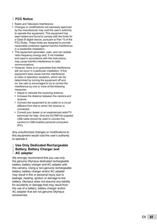65EN
FCC Notice
Radio and Television Interference
Changes or modiﬁcations not expressly approved
by the manufacturer may void the user’s authority
to operate this equipment. This equipment has
been tested and found to comply with the limits for
a Class B digital device, pursuant to Part 15 of the
FCC Rules. These limits are designed to provide
reasonable protection against harmful interference
in a residential installation.
This equipment generates, uses, and can radiate
radio frequency energy and, if not installed
and used in accordance with the instructions,
may cause harmful interference to radio
communications.
However, there is no guarantee that interference
will not occur in a particular installation. If this
equipment does cause harmful interference
to radio or television reception, which can be
determined by turning the equipment off and
on, the user is encouraged to try to correct the
interference by one or more of the following
measures:
Adjust or relocate the receiving antenna.
Increase the distance between the camera and
receiver.
Connect the equipment to an outlet on a circuit
different from that to which the receiver is
connected.
Consult your dealer or an experienced radio/TV
technician for help. Only the OLYMPUS-supplied
USB cable should be used to connect the
camera to USB enabled personal computers
(PC).
Any unauthorized changes or modiﬁcations to
this equipment would void the user’s authority
to operate it.
Use Only Dedicated Rechargeable
Battery, Battery Charger and
AC adapter
We strongly recommend that you use only
the genuine Olympus dedicated rechargeable
battery, battery charger and AC adapter with
this camera. Using a non-genuine rechargeable
battery, battery charger and/or AC adapter
may result in ﬁre or personal injury due to
leakage, heating, ignition or damage to the
battery. Olympus does not assume any liability
for accidents or damage that may result from
the use of a battery, battery charger and/or
AC adapter that are not genuine Olympus
accessories.
•
•
•
•
•
•
•
•
 