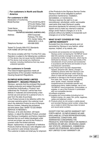 67EN
For customers in North and South
America
For customers in USA
Declaration of Conformity
Model Number : STYLUS-9010/μ-9010
STYLUS-7040/μ-7040
STYLUS-5010/μ-5010
Trade Name : OLYMPUS
Responsible Party :
Address : 3500 Corporate
Parkway, P.O. Box
610, Center Valley, PA
18034-0610, U.S.A.
Telephone Number : 484-896-5000
Tested To Comply With FCC Standards
FOR HOME OR OFFICE USE
This device complies with Part 15 of the FCC rules.
Operation is subject to the following two conditions:
(1) This device may not cause harmful interference.
(2) This device must accept any interference
received, including interference that may cause
undesired operation.
For customers in Canada
This Class B digital apparatus meets all
requirements of the Canadian Interference-
Causing Equipment Regulations.
OLYMPUS WORLDWIDE LIMITED
WARRANTY - IMAGING PRODUCTS
Olympus warrants that the enclosed Olympus®
imaging product(s) and related Olympus®
accessories (individually a “Product” and
collectively the “Products”) will be free from
defects in materials and workmanship under
normal use and service for a period of one (1)
year from the date of purchase.
If any Product proves to be defective within the
one-year warranty period, the customer must
return the defective Product to any of Olympus
Service Centers, following the procedure
set forth below (See “WHAT TO DO WHEN
SERVICE IS NEEDED”).
Olympus, at its sole discretion, will repair,
replace, or adjust the defective Product, provided
that Olympus investigation and factory inspection
disclose that (a) such defect developed under
normal and proper use and (b) the Product is
covered under this limited warranty.
Repair, replacement, or adjustment of defective
Products shall be Olympus’s sole obligation and
the customer’s sole remedy hereunder.
The customer is liable and shall pay for shipment
of the Products to the Olympus Service Center.
Olympus shall not be obligated to perform
preventive maintenance, installation,
deinstallation, or maintenance.
Olympus reserves the right to (i) use
reconditioned, refurbished, and/or serviceable
used parts (that meet Olympus’s quality
assurance standards) for warranty or any other
repairs and (ii) make any internal or external
design and/or feature changes on or to its
products without any liability to incorporate such
changes on or to the Products.
WHAT IS NOT COVERED BY THIS
LIMITED WARRANTY
Excluded from this limited warranty and not
warranted by Olympus in any fashion, either
express, implied, or by statute, are:
(a) products and accessories not manufactured by
Olympus and/or not bearing the “OLYMPUS” brand
label (the warranty coverage for products and
accessories of other manufacturers, which may be
distributed by Olympus, is the responsibility of the
manufacturers of such products and accessories
in accordance with the terms and duration of such
manufacturers’ warranties);
(b) any Product which has been disassembled,
repaired, tampered with, altered, changed, or
modiﬁed by persons other than Olympus’s own
authorized service personnel unless repair by
others is made with the written consent of Olympus;
(c) defects or damage to the Products resulting
from wear, tear, misuse, abuse, negligence,
sand, liquids, impact, improper storage,
nonperformance of scheduled operator and
maintenance items, battery leakage, use of non-
“OLYMPUS” brand accessories, consumables, or
supplies, or use of the Products in combination
with non-compatible devices;
(d) software programs;
(e) supplies and consumables (including but not
limited to lamps, ink, paper, ﬁlm, prints, negatives,
cables and batteries); and/or
(f) Products which do not contain a validly placed
and recorded Olympus serial number, unless they
are a model on which Olympus does not place
and record serial numbers.
EXCEPT FOR THE LIMITED WARRANTY SET
FORTH ABOVE, OLYMPUS MAKES NO AND
DISCLAIMS ALL OTHER REPRESENTATIONS,
GUARANTIES, CONDITIONS, AND
WARRANTIES CONCERNING THE
PRODUCTS, WHETHER DIRECT OR INDIRECT,
EXPRESS OR IMPLIED, OR ARISING UNDER
ANY STATUTE, ORDINANCE, COMMERCIAL
USAGE OR OTHERWISE, INCLUDING BUT
NOT LIMITED TO ANY WARRANTY OR
 