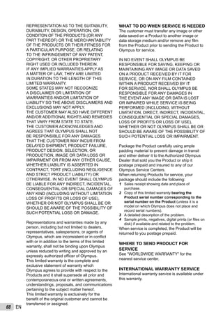 68 EN
REPRESENTATION AS TO THE SUITABILITY,
DURABILITY, DESIGN, OPERATION, OR
CONDITON OF THE PRODUCTS (OR ANY
PART THEREOF) OR THE MERCHANTABILITY
OF THE PRODUCTS OR THEIR FITNESS FOR
A PARTICULAR PURPOSE, OR RELATING
TO THE INFRINGEMENT OF ANY PATENT,
COPYRIGHT, OR OTHER PROPRIETARY
RIGHT USED OR INCLUDED THEREIN.
IF ANY IMPLIED WARRANTIES APPLY AS
A MATTER OF LAW, THEY ARE LIMITED
IN DURATION TO THE LENGTH OF THIS
LIMITED WARRANTY.
SOME STATES MAY NOT RECOGNIZE
A DISCLAIMER OR LIMITATION OF
WARRANTIES AND/OR LIMITATION OF
LIABILITY SO THE ABOVE DISCLAIMERS AND
EXCLUSIONS MAY NOT APPLY.
THE CUSTOMER MAY ALSO HAVE DIFFERENT
AND/OR ADDITIONAL RIGHTS AND REMEDIES
THAT VARY FROM STATE TO STATE.
THE CUSTOMER ACKNOWLEDGES AND
AGREES THAT OLYMPUS SHALL NOT
BE RESPONSIBLE FOR ANY DAMAGES
THAT THE CUSTOMER MAY INCUR FROM
DELAYED SHIPMENT, PRODUCT FAILURE,
PRODUCT DESIGN, SELECTION, OR
PRODUCTION, IMAGE OR DATA LOSS OR
IMPAIRMENT OR FROM ANY OTHER CAUSE,
WHETHER LIABILITY IS ASSERTED IN
CONTRACT, TORT (INCLUDING NEGLIGENCE
AND STRICT PRODUCT LIABILITY) OR
OTHERWISE. IN NO EVENT SHALL OLYMPUS
BE LIABLE FOR ANY INDIRECT, INCIDENTAL,
CONSEQUENTIAL OR SPECIAL DAMAGES OF
ANY KIND (INCLUDING WITHOUT LIMITATION
LOSS OF PROFITS OR LOSS OF USE),
WHETHER OR NOT OLYMPUS SHALL BE OR
SHOULD BE AWARE OF THE POSSIBILITY OF
SUCH POTENTIAL LOSS OR DAMAGE.
Representations and warranties made by any
person, including but not limited to dealers,
representatives, salespersons, or agents of
Olympus, which are inconsistent or in conﬂict
with or in addition to the terms of this limited
warranty, shall not be binding upon Olympus
unless reduced to writing and approved by an
expressly authorized ofﬁcer of Olympus.
This limited warranty is the complete and
exclusive statement of warranty which
Olympus agrees to provide with respect to the
Products and it shall supersede all prior and
contemporaneous oral or written agreements,
understandings, proposals, and communications
pertaining to the subject matter hereof.
This limited warranty is exclusively for the
beneﬁt of the original customer and cannot be
transferred or assigned.
WHAT TO DO WHEN SERVICE IS NEEDED
The customer must transfer any image or other
data saved on a Product to another image or
data storage medium and/or remove any ﬁlm
from the Product prior to sending the Product to
Olympus for service.
IN NO EVENT SHALL OLYMPUS BE
RESPONSIBLE FOR SAVING, KEEPING OR
MAINTAINING ANY IMAGE OR DATA SAVED
ON A PRODUCT RECEIVED BY IT FOR
SERVICE, OR ON ANY FILM CONTAINED
WITHIN A PRODUCT RECEIVED BY IT
FOR SERVICE, NOR SHALL OLYMPUS BE
RESPONSIBLE FOR ANY DAMAGES IN
THE EVENT ANY IMAGE OR DATA IS LOST
OR IMPAIRED WHILE SERVICE IS BEING
PERFORMED (INCLUDING, WITHOUT
LIMITATION, DIRECT, INDIRECT, INCIDENTAL,
CONSEQUENTIAL OR SPECIAL DAMAGES,
LOSS OF PROFITS OR LOSS OF USE),
WHETHER OR NOT OLYMPUS SHALL BE OR
SHOULD BE AWARE OF THE POSSIBILITY OF
SUCH POTENTIAL LOSS OR IMPAIRMENT.
Package the Product carefully using ample
padding material to prevent damage in transit
and either deliver it to the Authorized Olympus
Dealer that sold you the Product or ship it
postage prepaid and insured to any of our
Olympus Service Centers.
When returning Products for service, your
package should include the following:
1 Sales receipt showing date and place of
purchase.
2 Copy of this limited warranty bearing the
Product serial number corresponding to the
serial number on the Product (unless it is a
model on which Olympus does not place and
record serial numbers).
3 A detailed description of the problem.
4 Sample prints, negatives, digital prints (or ﬁles on
disk) if available and related to the problem.
When service is completed, the Product will be
returned to you postage prepaid.
WHERE TO SEND PRODUCT FOR
SERVICE
See “WORLDWIDE WARRANTY” for the
nearest service center.
INTERNATIONAL WARRANTY SERVICE
International warranty service is available under
this warranty.
 