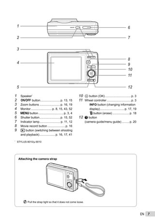 7EN
4
1
5
6
11
12
10
9
72
3
8
1 Speaker*
2 n button........................p. 13, 15
3 Zoom buttons .........................p. 16, 19
4 Monitor .........................p. 8, 15, 43, 52
5 m button ..............................p. 3, 4
6 Shutter button.........................p. 15, 52
7 Indicator lamp......................... p. 11, 12
8 Movie record button .....................p. 16
9 q button (switching between shooting
and playback)...................p. 16, 17, 41
10 A button (OK) ...............................p. 3
11 Wheel controller .............................p. 3
INFO button (changing information
display).............................p. 17, 19
D button (erase) ....................p. 18
12 E button
(camera guide/menu guide) .........p. 20
Attaching the camera strap
Pull the strap tight so that it does not come loose.
*
STYLUS-9010/μ-9010
 