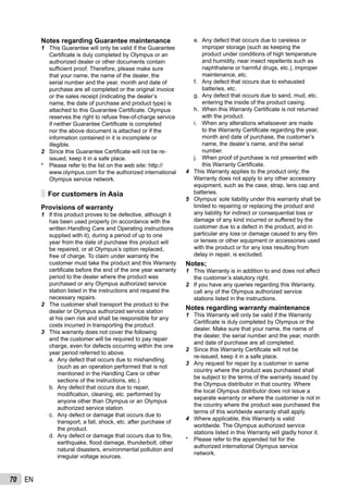 70 EN
Notes regarding Guarantee maintenance
1 This Guarantee will only be valid if the Guarantee
Certiﬁcate is duly completed by Olympus or an
authorized dealer or other documents contain
sufﬁcient proof. Therefore, please make sure
that your name, the name of the dealer, the
serial number and the year, month and date of
purchase are all completed or the original invoice
or the sales receipt (indicating the dealer’s
name, the date of purchase and product type) is
attached to this Guarantee Certiﬁcate. Olympus
reserves the right to refuse free-of-charge service
if neither Guarantee Certiﬁcate is completed
nor the above document is attached or if the
information contained in it is incomplete or
illegible.
2 Since this Guarantee Certiﬁcate will not be re-
issued, keep it in a safe place.
* Please refer to the list on the web site: http://
www.olympus.com for the authorized international
Olympus service network.
For customers in Asia
Provisions of warranty
1 lf this product proves to be defective, although it
has been used properly (in accordance with the
written Handling Care and Operating instructions
supplied with it), during a period of up to one
year from the date of purchase this product will
be repaired, or at Olympus’s option replaced,
free of charge. To claim under warranty the
customer must take the product and this Warranty
certiﬁcate before the end of the one year warranty
period to the dealer where the product was
purchased or any Olympus authorized service
station listed in the instructions and request the
necessary repairs.
2 The customer shall transport the product to the
dealer or Olympus authorized service station
at his own risk and shall be responsible for any
costs incurred in transporting the product.
3 This warranty does not cover the following
and the customer will be required to pay repair
charge, even for defects occurring within the one
year period referred to above.
Any defect that occurs due to mishandling
(such as an operation performed that is not
mentioned in the Handling Care or other
sections of the instructions, etc.)
Any defect that occurs due to repair,
modiﬁcation, cleaning, etc. performed by
anyone other than Olympus or an Olympus
authorized service station.
Any defect or damage that occurs due to
transport, a fall, shock, etc. after purchase of
the product.
Any defect or damage that occurs due to ﬁre,
earthquake, ﬂood damage, thunderbolt, other
natural disasters, environmental pollution and
irregular voltage sources.
a.
b.
c.
d.
Any defect that occurs due to careless or
improper storage (such as keeping the
product under conditions of high temperature
and humidity, near insect repellents such as
naphthalene or harmful drugs, etc.), improper
maintenance, etc.
Any defect that occurs due to exhausted
batteries, etc.
Any defect that occurs due to sand, mud, etc.
entering the inside of the product casing.
When this Warranty Certiﬁcate is not returned
with the product.
When any alterations whatsoever are made
to the Warranty Certiﬁcate regarding the year,
month and date of purchase, the customer’s
name, the dealer’s name, and the serial
number.
When proof of purchase is not presented with
this Warranty Certiﬁcate.
4 This Warranty applies to the product only; the
Warranty does not apply to any other accessory
equipment, such as the case, strap, lens cap and
batteries.
5 Olympus’ sole liability under this warranty shall be
limited to repairing or replacing the product and
any liability for indirect or consequential loss or
damage of any kind incurred or suffered by the
customer due to a defect in the product, and in
particular any loss or damage caused to any ﬁlm
or lenses or other equipment or accessories used
with the product or for any loss resulting from
delay in repair, is excluded.
Notes;
1 This Warranty is in addition to and does not affect
the customer’s statutory right.
2 lf you have any queries regarding this Warranty,
call any of the Olympus authorized service
stations listed in the instructions.
Notes regarding warranty maintenance
1 This Warranty will only be valid if the Warranty
Certiﬁcate is duly completed by Olympus or the
dealer. Make sure that your name, the name of
the dealer, the serial number and the year, month
and date of purchase are all completed.
2 Since this Warranty Certiﬁcate will not be
re-issued, keep it in a safe place.
3 Any request for repair by a customer in same
country where the product was purchased shall
be subject to the terms of the warranty issued by
the Olympus distributor in that country. Where
the local Olympus distributor does not issue a
separate warranty or where the customer is not in
the country where the product was purchased the
terms of this worldwide warranty shall apply.
4 Where applicable, this Warranty is valid
worldwide. The Olympus authorized service
stations listed in this Warranty will gladly honor it.
* Please refer to the appended list for the
authorized international Olympus service
network.
e.
f.
g.
h.
i.
j.
 