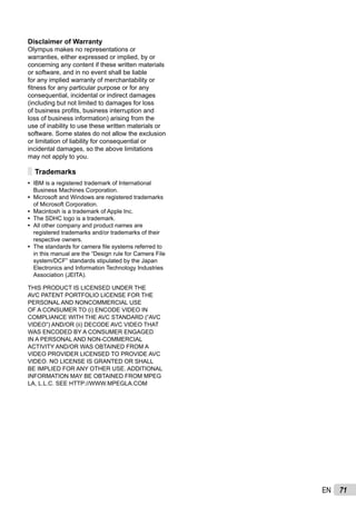 71EN
Disclaimer of Warranty
Olympus makes no representations or
warranties, either expressed or implied, by or
concerning any content if these written materials
or software, and in no event shall be liable
for any implied warranty of merchantability or
ﬁtness for any particular purpose or for any
consequential, incidental or indirect damages
(including but not limited to damages for loss
of business proﬁts, business interruption and
loss of business information) arising from the
use of inability to use these written materials or
software. Some states do not allow the exclusion
or limitation of liability for consequential or
incidental damages, so the above limitations
may not apply to you.
Trademarks
IBM is a registered trademark of International
Business Machines Corporation.
Microsoft and Windows are registered trademarks
of Microsoft Corporation.
Macintosh is a trademark of Apple Inc.
The SDHC logo is a trademark.
All other company and product names are
registered trademarks and/or trademarks of their
respective owners.
The standards for camera ﬁle systems referred to
in this manual are the “Design rule for Camera File
system/DCF” standards stipulated by the Japan
Electronics and Information Technology Industries
Association (JEITA).
THIS PRODUCT IS LICENSED UNDER THE
AVC PATENT PORTFOLIO LICENSE FOR THE
PERSONAL AND NONCOMMERCIAL USE
OF A CONSUMER TO (i) ENCODE VIDEO IN
COMPLIANCE WITH THE AVC STANDARD (“AVC
VIDEO”) AND/OR (ii) DECODE AVC VIDEO THAT
WAS ENCODED BY A CONSUMER ENGAGED
IN A PERSONAL AND NON-COMMERCIAL
ACTIVITY AND/OR WAS OBTAINED FROM A
VIDEO PROVIDER LICENSED TO PROVIDE AVC
VIDEO. NO LICENSE IS GRANTED OR SHALL
BE IMPLIED FOR ANY OTHER USE. ADDITIONAL
INFORMATION MAY BE OBTAINED FROM MPEG
LA, L.L.C. SEE HTTP://WWW.MPEGLA.COM
•
•
•
•
•
•
 
