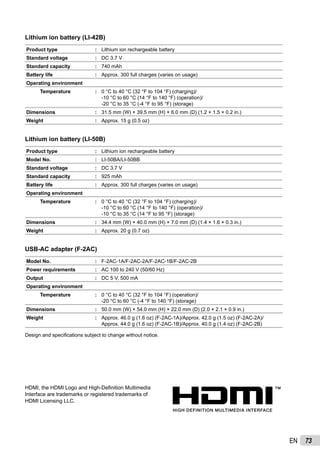 73EN
HDMI, the HDMI Logo and High-Deﬁnition Multimedia
Interface are trademarks or registered trademarks of
HDMI Licensing LLC.
Lithium ion battery (LI-42B)
Product type : Lithium ion rechargeable battery
Standard voltage : DC 3.7 V
Standard capacity : 740 mAh
Battery life : Approx. 300 full charges (varies on usage)
Operating environment
Temperature : 0 °C to 40 °C (32 °F to 104 °F) (charging)/
-10 °C to 60 °C (14 °F to 140 °F) (operation)/
-20 °C to 35 °C (-4 °F to 95 °F) (storage)
Dimensions : 31.5 mm (W) × 39.5 mm (H) × 6.0 mm (D) (1.2 × 1.5 × 0.2 in.)
Weight : Approx. 15 g (0.5 oz)
Lithium ion battery (LI-50B)
Product type : Lithium ion rechargeable battery
Model No. : LI-50BA/LI-50BB
Standard voltage : DC 3.7 V
Standard capacity : 925 mAh
Battery life : Approx. 300 full charges (varies on usage)
Operating environment
Temperature : 0 °C to 40 °C (32 °F to 104 °F) (charging)/
-10 °C to 60 °C (14 °F to 140 °F) (operation)/
-10 °C to 35 °C (14 °F to 95 °F) (storage)
Dimensions : 34.4 mm (W) × 40.0 mm (H) × 7.0 mm (D) (1.4 × 1.6 × 0.3 in.)
Weight : Approx. 20 g (0.7 oz)
USB-AC adapter (F-2AC)
Model No. : F-2AC-1A/F-2AC-2A/F-2AC-1B/F-2AC-2B
Power requirements : AC 100 to 240 V (50/60 Hz)
Output : DC 5 V, 500 mA
Operating environment
Temperature : 0 °C to 40 °C (32 °F to 104 °F) (operation)/
-20 °C to 60 °C (-4 °F to 140 °F) (storage)
Dimensions : 50.0 mm (W) × 54.0 mm (H) × 22.0 mm (D) (2.0 × 2.1 × 0.9 in.)
Weight : Approx. 46.0 g (1.6 oz) (F-2AC-1A)/Approx. 42.0 g (1.5 oz) (F-2AC-2A)/
Approx. 44.0 g (1.6 oz) (F-2AC-1B)/Approx. 40.0 g (1.4 oz) (F-2AC-2B)
Design and speciﬁcations subject to change without notice.
 