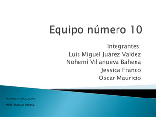 Equipo número 10  Integrantes:  Luis Miguel Juárez Valdez Nohemí Villanueva Bahena Jessica Franco Oscar Mauricio NUEVAS TECNOLOGIAS PROF. MANUEL JUAREZ 
