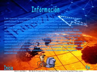Información Las nuevas tecnologías de la información y de las comunicaciones posibilitan la creación de un nuevo espacio social-virtual para las interrelaciones humanas , este nuevo entorno, se está desarrollando en el área de educación, porque posibilita nuevos procesos de aprendizaje y transmisión del conocimiento a través de las redes modernas de comunicaciones. Este entorno cada día adquiere más importancia, porque para ser activo en el nuevo espacio social se requieren nuevos conocimientos y destrezas que habrán de ser aprendidos en los procesos educativos. Además adaptar la escuela, la universidad y la formación al nuevo espacio social requiere crear un nuevo sistema de centros educativos, a distancia y en red, así como nuevos escenarios, instrumentos y métodos para los procesos educativos. Inicio Fin 