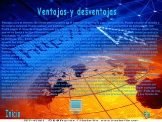 Ventajas y desventajas Ventajas para el alumno: Se siente personalizado en el trato con el profesor y sus compañeros. Puede adaptar el estudio a su horario personal. Puede realizar sus participaciones de forma meditada gracias a la posibilidad de trabajar off- line. Podrá seguir el ritmo de trabajo marcado por el profesor y por sus compañeros de curso. El alumno tiene un papel activo, que no se limita a recibir información sino que forma parte de su propia formación. Todos los alumnos tienen acceso a la enseñanza, no viéndose perjudicados aquellos que no pueden acudir periódicamente a clase por motivos como el trabajo, la distancia, etc... Existe feed-back de información, de manera que el profesor conoce si el alumno responde al método y alcanza los objetivos fijados inicialmente. Se beneficia de las ventajas de los distintos métodos de enseñanza y medios didácticos tradicionales, evitando los inconvenientes de los mismos. Para la universidad Permite a la universidad ofertar formación a las empresas sin los añadidos que suponen los desplazamientos, alojamientos y dietas de sus trabajadores. Permite a la universidad ampliar su oferta de formación a aquellas personas o trabajadores que no pueden acceder a sus cursos presénciales. Permite superar la calidad de los cursos presénciales. Aumenta la efectividad de los presupuestos destinados a la educación: en muchos países los presupuestos de educación están congelados aunque la demanda aumenta. Mientras que la financiación disminuye, los gobiernos piden niveles más altos y mayor relevancia del factor "profesionalizador" de los cursos. Responsabilidad del sistema educativo: los gobiernos no sólo esperan que las instituciones educativas mejoren su relación coste-eficacia, sino que también esperan que éstas justifiquen el uso que hacen del dinero público Desventajas A pesar de las múltiples ventajas que ofrece el recurso virtual no se pueden desconocer los riesgos potenciales por el mal uso que se le puede dar, entre ellos tenemos: La pasividad del sujeto frente a este medio, pues se percibe como un "medio fácil". Inexistencia de estructura pedagógica en la información y multimediaTecnófobos y tecnófilos. Dificultades organizativas, problemas técnicos y altos costos de mantenimiento. Temor a que los estudiantes vean los medios con pasividad de mirar un programa de TV (telenovelas) caracterizado por una tendencia al facilismo inmediato, inconveniente para aprender ciertos contenidos. La tendencia a trabajar cualquier aspecto o contenido de forma virtual, dejando de lado el uso de medios más sencillos como el retroproyector. Falta de una estructura pedagógica adecuada, diseñada intencionalmente teniendo en cuenta los procesos cognitivos y las formas de aprender de los estudiantes. Inicio Fin 