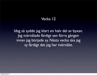 Vecka 12
Idag så sydde jag klart en halv del av byxan.
Jag tvärnålade färdigt sen förra gången
innan jag började sy. Nästa vecka ska jag
sy färdigt det jag har tvärnålat.
fredag 25 april 14
 