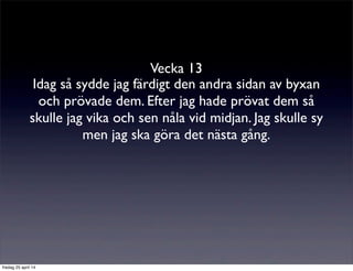 Vecka 13
Idag så sydde jag färdigt den andra sidan av byxan
och prövade dem. Efter jag hade prövat dem så
skulle jag vika och sen nåla vid midjan. Jag skulle sy
men jag ska göra det nästa gång.
fredag 25 april 14
 