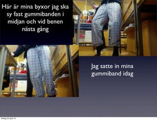 Här är mina byxor jag ska
sy fast gummibanden i
midjan och vid benen
nästa gång
Jag satte in mina
gummiband idag
fredag 25 april 14
 