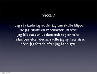 Vecka 9
Idag så ritade jag ut där jag sen skulle klippa
av. Jag ritade en centimeter utanför.
Jag klippte sen ut dem och tog av mina
mallar. Sen efter det så skulle jag sy i ett visst
hörn. Jag fotade efter jag hade sytt.
fredag 25 april 14
 