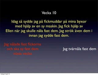 Vecka 10
Idag så sydde jag på ﬁckmuddar på mina byxor
med hjälp av en sy maskin. Jag ﬁck hjälp av
Ellen när jag skulle nåla fast dem. Jag strök även dem i
innan jag sydde fast dem.
Jag tvärnåla fast dem
Jag nålade fast ﬁckorna
och ska sy fast dem
nästa vecka
fredag 25 april 14
 