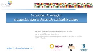 Medidas para la sostenibilidad energética urbana
María José Márquez Ballesteros
Instituto Interuniversitario de investigación HÁBITAT TERRITORIO Y TURISMO
(iHTT – UMA)
La ciudad y la energía:
propuestas para el desarrollo sostenible urbano
Málaga, 11 de septiembre de 2017
 