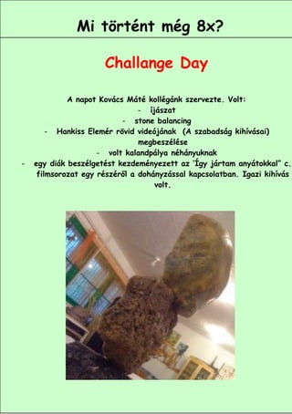 Mi történt még 8x?

                      Challange Day

             A napot Kovács Máté kollégánk szervezte. Volt:
                                - íjászat
                           - stone balancing
        - Hankiss Elemér rövid videójának (A szabadság kihívásai)
                                megbeszélése
                     - volt kalandpálya néhányuknak
-   egy diák beszélgetést kezdeményezett az ’Így jártam anyátokkal” c.
     filmsorozat egy részéről a dohányzással kapcsolatban. Igazi kihívás
                                    volt.




                                                        11
 