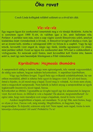 Öko rovat

            Czech Linda kollégánk tollából született ez a rövid két cikk:



                                 Víz-víz-víz
Egy nagyon ügyes kis szerkezettel ismertettek meg a víz témájú ökokörön. Azóta be
is szereztem egyet 1000 ft.-ért, és valóban igaz a hír, amit hallottam róla.
Perlátor: A perlátor nem más, mint a csap végére szerelt fémszövetes szűrő, amelyet
kialakítása miatt vízrendezőnek is hívnak. A fémszövet levegővel dúsítja a vizet, így
azt az érzetet kelti, mintha a valóságosnál több víz folyna ki a csapból. Vagy ha úgy
tetszik, kevesebb vizet enged át, mégis úgy tűnik, mintha ugyanannyi víz jönne,
mint perlátor nélkül. Ezzel az ügyes kis szerkezettel akár 30%-kal is csökkenthető a
vízfogyasztás. Ez nemcsak azért fontos, mert kevesebbet kell fizetni érte, hanem
azért is, mert így nem használjuk feleslegesen a Föld vízkészleteit.

               Kipróbáltam: Hajmosás ökomódra
A samponokról eddig is tudtam, hogy nem egészségesek, tele vannak vegyszerekkel,
de eddig nem tudtam, hogyan tudnám helyettesíteni. A napokban kipróbáltam.
        Végy egy befőttes üveget. Tegyél bele egy evőkanál szódabikarbónát, ha van
otthon mosódiód, abból is tehetsz bele egyet és langyos vizet. Ezt jól rázd össze,
öntsd a fejedre, és jól mosd meg a hajad. Ezzel meg is volnánk. Az érzés nem olyan,
mint a megszokott samponodé. Nem habzik (a habzó anyag a samponokban az egyik
legkárosabb összetevő), kicsit tapad, furcsa.
Következhet az öblítés: Ugyanabba az üvegbe tegyél egy kis almaecetet és langyos
vizet. Keverd össze, és öblítsd le vele a hajadat! Ha akarod, megismételheted! Az
egész után, hogy nem maradjon ecet szaga a hajadnak, mosd le tiszta vízzel!
        Amikor megtöröltem a hajam, azt mondtam: Te jó ég! Hát, nem biztos, hogy
ez olyan jó lesz. Furcsa volt, még mindig. Megfésültem, és hagytam, hogy
megszáradjon. És képzeld, szárazon szép lett! Nem tapad, nem ragad, tiszta és nem
károsítja a környezetet! Jól esett! Próbáld ki Te is!




                                                                    12
 
