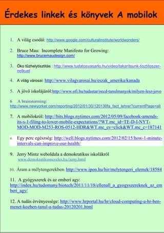 Érdekes linkek és könyvek A mobilok

 1. A világ csodái: http://www.google.com/culturalinstitute/worldwonders/

 2. Bruce Mau: Incomplete Manifesto for Growing:
      http://www.brucemaudesign.com/

 3. Öko tűzhelytisztitás : http://www.tudatosvasarlo.hu/video/takaritsunk-tisztitoszer-
      nelkuel

 4. A világ városai: http://www.vilagvarosai.hu/eszak_amerika/kanada

 5. A jövő iskolájáról:http://www.ofi.hu/tudastar/oecd-tanulmanyok/milyen-lesz-jovo

 6    A brainstorming:
 http://www.newyorker.com/reporting/2012/01/30/120130fa_fact_lehrer?currentPage=all

 7. A mobilokról: http://bits.blogs.nytimes.com/2012/05/09/facebook-amends-
    its-s-1-filing-to-lower-mobile-expectations/?WT.mc_id=TE-D-I-NYT-
    MOD-MOD-M253-ROS-0512-HDR&WT.mc_ev=click&WT.mc_c=187141

 8.   Egy perc egészség: http://well.blogs.nytimes.com/2012/02/15/how-1-minute-
      intervals-can-improve-our-health/

 9. Jerry Mintz weboldala a demokratikus iskolákról
      www.demokratikusneveles.hu/jerry.html

 10. Áram a mélytengerekben: http://www.ipon.hu/hir/melytengeri_elemek/18584

 11. A gyógyszerek és az emberi agy:
 http://index.hu/tudomany/biotech/2011/11/18/ellenall_a_gyogyszereknek_az_em
 beri_agy/

 12. A tudás érvényessége: http://www.hrportal.hu/hr/cloud-computing-a-hr-ben-
 menet-kozben-tanul-a-tudas-20120201.html

                                                                      14
 