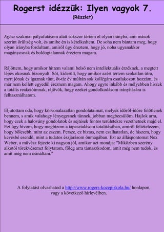 Rogerst idézzük: Ilyen vagyok 7.
                                      (Részlet)



  Egész szakmai pályafutásom alatt sokszor tértem el olyan irányba, ami mások
  szerint őrültség volt, és amibe én is kételkedtem. De soha nem bántam meg, hogy
  olyan irányba fordultam, amiről úgy éreztem, hogy jó, noha ugyanakkor
Jelentős megismeréseim felsorolását mindjárt egy tagadással kezdeném.
  magányosnak és boldogtalannak éreztem magam.
  Másokkal való kapcsolataimban arra a következtetésre jutottam, hogy
 hosszú távon nem segít, ha másnak mutatkozom, mint ami vagyok. Nem
  Rájöttem, ha nyugodtan hittem valami belső nem intellektuális érzéknek, a megtett
    használ, hogy amikor és kedvesen viselkedem, amikor valójában
  lépés okosnak bizonyult. Sőt, kiderült, úgy amikor azért tudnám a
   mérges és kritikus vagyok. Nem jó, ha hogyteszek, minthatértem szokatlan útra,
  mert jónak ésha egyszer nem tudom. múltán sok kollégám csatlakozott hozzám, és
    megoldást, igaznak tűnt, öt-tíz év Nem használ, ha szívélyesnek
 látszom, ha éppen ellenséges vagyok. Nem használ, ha magabiztosnak
  már nem kellett egyedül éreznem magam. Ahogy egyre inkább és mélyebben hiszek
     akarok tűnni, amikor éppen bizonytalan és rémült vagyok. Azt
  a totális reakcióimnak, rájövök, hogy ezeket gondolkodásom irányítására is
tapasztalom, hogy még a legegyszerűbb esetben is érvényes a tétel. Nem
  felhasználhatom.
 jó nekem, ha úgy csinálok, mint aki egészséges, ha egyszerre betegnek
                              érzem magam.
  Eljutottam oda, hogy körvonalazatlan gondolataimat, melyek időről-időre felötlenek
  bennem, s amik valahogy lényegesnek tűnnek, jobban megbecsülöm. Hajlok arra,
  hogy ezek a halovány gondolatok és sejtések fontos területekre vezethetnek majd el.
  Ezt úgy hívom, hogy megbízom a tapasztalásom totalitásában, amiről feltételezem,
  hogy bölcsebb, mint az eszem. Persze, ez biztos, nem csalhatatlan, de hiszem, hogy
  kevésbé esendő, mint a tudatos észjárásom önmagában. Ezt az álláspontomat Nex
  Weber, a művész fejezte ki nagyon jól, amikor azt mondja: "Miközben szerény
  alkotói törekvésemet folytatom, főleg arra támaszkodom, amit még nem tudok, és
  amit még nem csináltam."




         A folytatást olvashatod a http://www.rogers-kozepiskola.hu/ honlapon,
                           vagy a következő hírlevélben.



                                                                    15
 