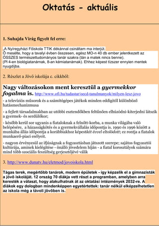 Oktatás - aktuális


1. Suhajda Virág figyelt fel erre:

„A Nyíregyházi Főiskola TTIK dékánnal csináltam ma interjút.
Ő mesélte, hogy a tavalyi évben összesen, egész MO-n 40 db ember jelentkezett az
ÖSSZES természettudományos tanár szakra (tán a matek nincs benne).
(Pl 4-en biológiatanárnak, 8-an kémiatanárnak). Ehhez képest tízszer ennyien mentek
nyugdíjba.

2. Részlet a Jövő iskolája c. cikkből:

Nagy változásokon ment keresztül a gyermekkor
fogalma is. http://www.ofi.hu/tudastar/oecd-tanulmanyok/milyen-lesz-jovo
- a televíziós műsorok és a számítógépes játékok minden eddigitől különböző
hatásmechanizmusa
- a fejlett társadalmakban az utóbbi esztendőkben feltűnően elhúzódni-kiterjedni látszik
a gyermek- és serdülőkor;
- később kerül sor ugyanis a fiataloknak a felnőtt-korba, a munka világába való
belépésére, a házasságkötés és a gyermekvállalás időpontja is. 1990 és 1996 között a
munkába állás időpontja a korábbiakhoz képestkét évvel eltolódott; ez rontja a fiatalok
munkaerő-piaci esélyeit.
- nagyon érvényesül az ifjúságnak a fogyasztásban játszott szerepe; sajátos fogyasztói
kultúrája, aminek kielégítése - önálló jövedelem híján - a fiatal korosztályok számára
mind több szociális feszültség gerjesztőjévé válik

3. http://www.dunatv.hu/eletmod/jovoiskola.html

Tágas terek, megértőbb tanárok, modern épületek - így képzelik el a gimnazisták
a jövő iskoláját. 12 ország 70 diákja vett részt a programban, amelyben arra
keresték a választ, hogy alakulhatnak át az oktatási intézmények 2032-re. A
diákok egy dologban mindenképpen egyetértettek: tanár nélkül elképzelhetetlen
az iskola még a távoli jövőben is.



                                                                        16
 