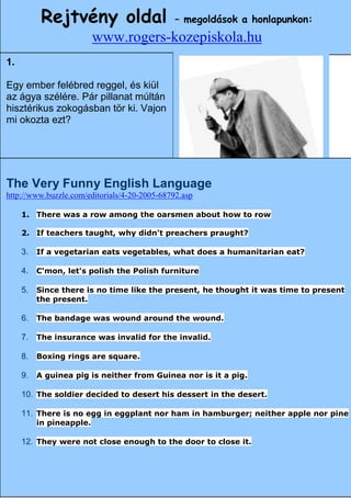 Rejtvény oldal                        – megoldások a honlapunkon:
                        www.rogers-kozepiskola.hu
1.                                           A
Egy ember felébred reggel, és kiül
az ágya szélére. Pár pillanat múltán
hisztérikus zokogásban tör ki. Vajon
mi okozta ezt?




The Very Funny English Language
http://www.buzzle.com/editorials/4-20-2005-68792.asp

     1. There was a row among the oarsmen about how to row

     2. If teachers taught, why didn't preachers praught?

     3. If a vegetarian eats vegetables, what does a humanitarian eat?
                                   Angol
     4. C'mon, let's polish the Polish furniture

     5. Since there is no time like the present, he thought it was time to present
        the present.

     6. The bandage was wound around the wound.

     7. The insurance was invalid for the invalid.

     8. Boxing rings are square.

     9. A guinea pig is neither from Guinea nor is it a pig.

     10. The soldier decided to desert his dessert in the desert.

     11. There is no egg in eggplant nor ham in hamburger; neither apple nor pine
        in pineapple.

     12. They were not close enough to the door to close it.

                                                                    17
 