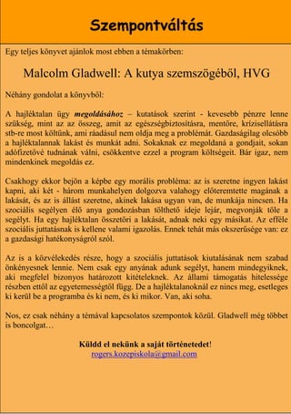 Szempontváltás
Egy teljes könyvet ajánlok most ebben a témakörben:

     Malcolm Gladwell: A kutya szemszögéből, HVG
Néhány gondolat a könyvből:

A hajléktalan ügy megoldásához – kutatások szerint - kevesebb pénzre lenne
szükség, mint az az összeg, amit az egészségbiztosításra, mentőre, krízisellátásra
stb-re most költünk, ami ráadásul nem oldja meg a problémát. Gazdaságilag olcsóbb
a hajléktalannak lakást és munkát adni. Sokaknak ez megoldaná a gondjait, sokan
adófizetővé tudnának válni, csökkentve ezzel a program költségeit. Bár igaz, nem
mindenkinek megoldás ez.

Csakhogy ekkor bejön a képbe egy morális probléma: az is szeretne ingyen lakást
kapni, aki két - három munkahelyen dolgozva valahogy előteremtette magának a
lakását, és az is állást szeretne, akinek lakása ugyan van, de munkája nincsen. Ha
szociális segélyen élő anya gondozásban tölthető ideje lejár, megvonják tőle a
segélyt. Ha egy hajléktalan összetöri a lakását, adnak neki egy másikat. Az efféle
szociális juttatásnak is kellene valami igazolás. Ennek tehát más okszerűsége van: ez
a gazdasági hatékonyságról szól.

Az is a közvélekedés része, hogy a szociális juttatások kiutalásának nem szabad
önkényesnek lennie. Nem csak egy anyának adunk segélyt, hanem mindegyiknek,
aki megfelel bizonyos határozott kitételeknek. Az állami támogatás hitelessége
részben ettől az egyetemességtől függ. De a hajléktalanoknál ez nincs meg, esetleges
ki kerül be a programba és ki nem, és ki mikor. Van, aki soha.

Nos, ez csak néhány a témával kapcsolatos szempontok közül. Gladwell még többet
is boncolgat…

                      Küldd el nekünk a saját történetedet!
                         rogers.kozepiskola@gmail.com


                                                                    18
 